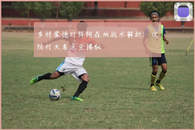 多特蒙德对阵阿森纳战术解析：攻防对决看点全揭秘