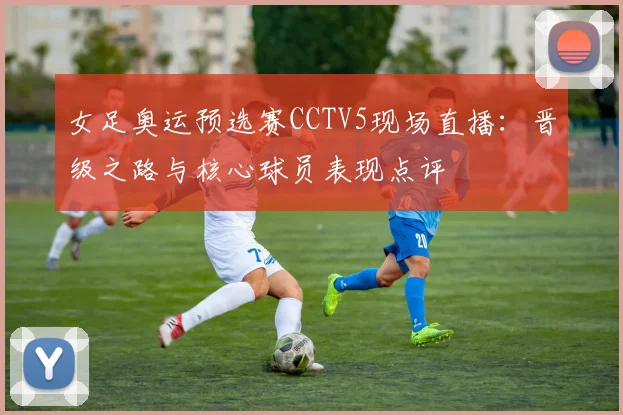 女足奥运预选赛CCTV5现场直播：晋级之路与核心球员表现点评