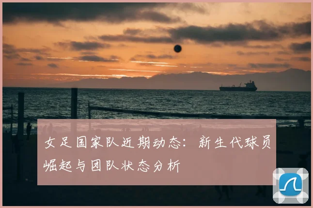 女足国家队近期动态：新生代球员崛起与团队状态分析