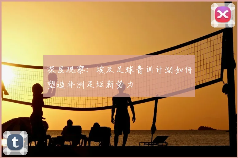 深度观察：埃及足球青训计划如何塑造非洲足坛新势力